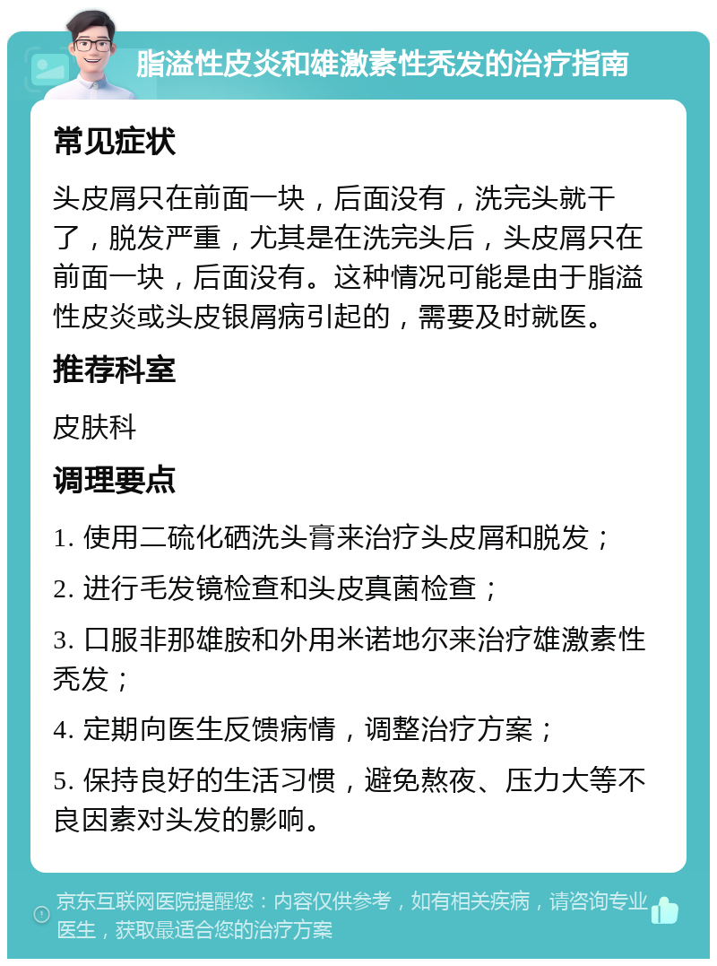 脂溢性皮炎和雄激素性秃发的治疗指南 常见症状 头皮屑只在前面一块，后面没有，洗完头就干了，脱发严重，尤其是在洗完头后，头皮屑只在前面一块，后面没有。这种情况可能是由于脂溢性皮炎或头皮银屑病引起的，需要及时就医。 推荐科室 皮肤科 调理要点 1. 使用二硫化硒洗头膏来治疗头皮屑和脱发； 2. 进行毛发镜检查和头皮真菌检查； 3. 口服非那雄胺和外用米诺地尔来治疗雄激素性秃发； 4. 定期向医生反馈病情，调整治疗方案； 5. 保持良好的生活习惯，避免熬夜、压力大等不良因素对头发的影响。