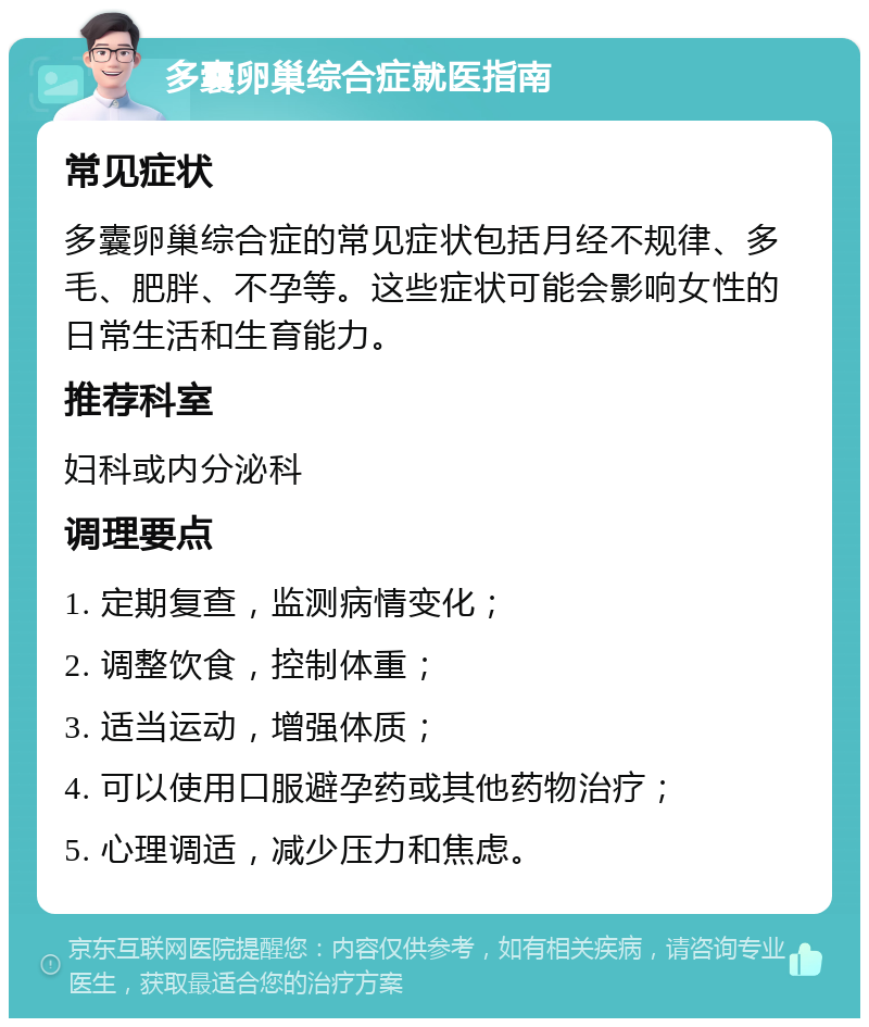 多囊卵巢综合症就医指南 常见症状 多囊卵巢综合症的常见症状包括月经不规律、多毛、肥胖、不孕等。这些症状可能会影响女性的日常生活和生育能力。 推荐科室 妇科或内分泌科 调理要点 1. 定期复查，监测病情变化； 2. 调整饮食，控制体重； 3. 适当运动，增强体质； 4. 可以使用口服避孕药或其他药物治疗； 5. 心理调适，减少压力和焦虑。