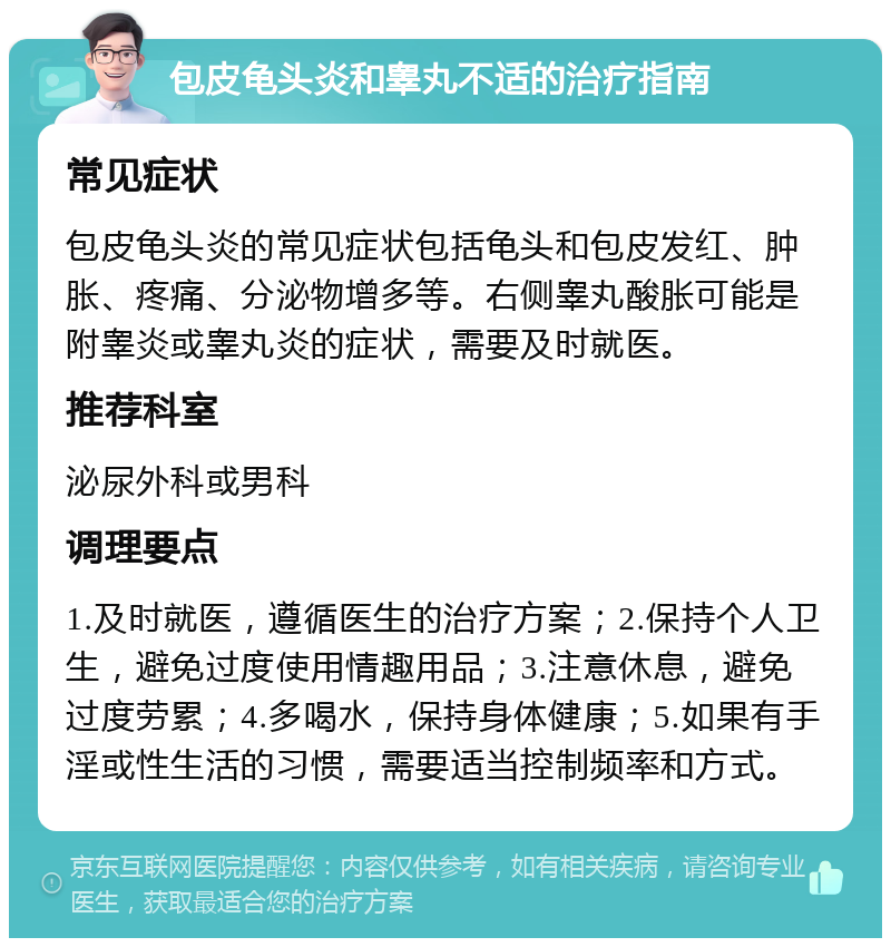 包皮龟头炎和睾丸不适的治疗指南 常见症状 包皮龟头炎的常见症状包括龟头和包皮发红、肿胀、疼痛、分泌物增多等。右侧睾丸酸胀可能是附睾炎或睾丸炎的症状，需要及时就医。 推荐科室 泌尿外科或男科 调理要点 1.及时就医，遵循医生的治疗方案；2.保持个人卫生，避免过度使用情趣用品；3.注意休息，避免过度劳累；4.多喝水，保持身体健康；5.如果有手淫或性生活的习惯，需要适当控制频率和方式。