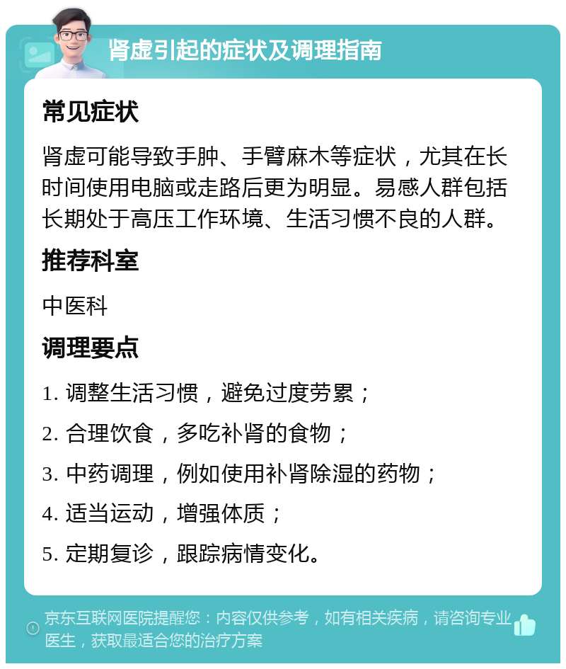 肾虚引起的症状及调理指南 常见症状 肾虚可能导致手肿、手臂麻木等症状，尤其在长时间使用电脑或走路后更为明显。易感人群包括长期处于高压工作环境、生活习惯不良的人群。 推荐科室 中医科 调理要点 1. 调整生活习惯，避免过度劳累； 2. 合理饮食，多吃补肾的食物； 3. 中药调理，例如使用补肾除湿的药物； 4. 适当运动，增强体质； 5. 定期复诊，跟踪病情变化。