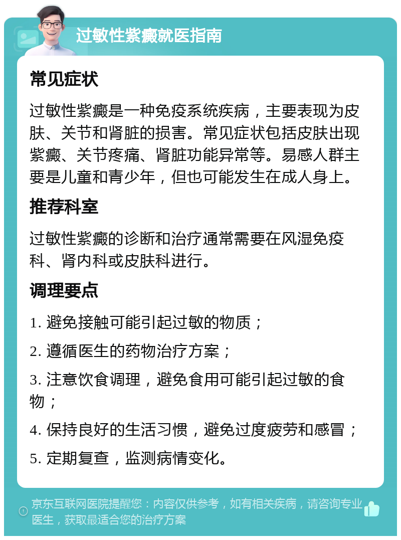 过敏性紫癜就医指南 常见症状 过敏性紫癜是一种免疫系统疾病，主要表现为皮肤、关节和肾脏的损害。常见症状包括皮肤出现紫癜、关节疼痛、肾脏功能异常等。易感人群主要是儿童和青少年，但也可能发生在成人身上。 推荐科室 过敏性紫癜的诊断和治疗通常需要在风湿免疫科、肾内科或皮肤科进行。 调理要点 1. 避免接触可能引起过敏的物质； 2. 遵循医生的药物治疗方案； 3. 注意饮食调理，避免食用可能引起过敏的食物； 4. 保持良好的生活习惯，避免过度疲劳和感冒； 5. 定期复查，监测病情变化。