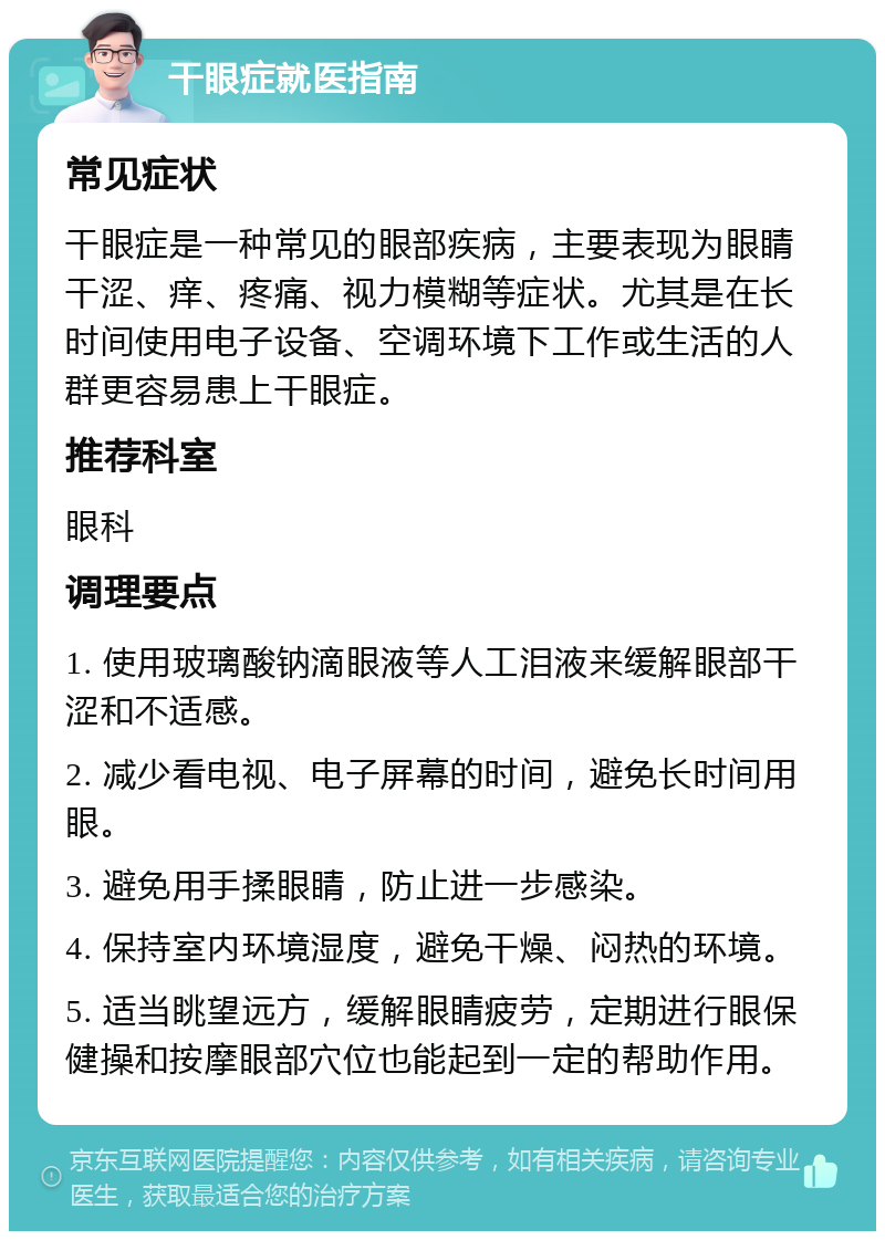 干眼症就医指南 常见症状 干眼症是一种常见的眼部疾病，主要表现为眼睛干涩、痒、疼痛、视力模糊等症状。尤其是在长时间使用电子设备、空调环境下工作或生活的人群更容易患上干眼症。 推荐科室 眼科 调理要点 1. 使用玻璃酸钠滴眼液等人工泪液来缓解眼部干涩和不适感。 2. 减少看电视、电子屏幕的时间，避免长时间用眼。 3. 避免用手揉眼睛，防止进一步感染。 4. 保持室内环境湿度，避免干燥、闷热的环境。 5. 适当眺望远方，缓解眼睛疲劳，定期进行眼保健操和按摩眼部穴位也能起到一定的帮助作用。