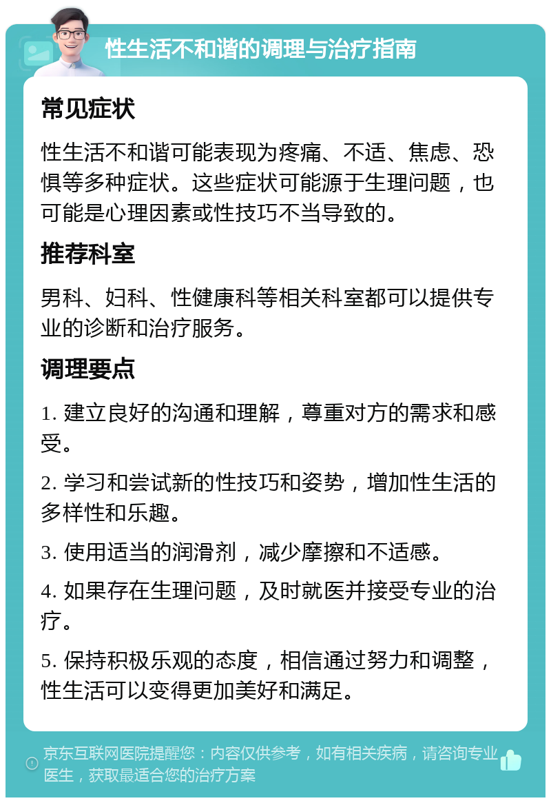 性生活不和谐的调理与治疗指南 常见症状 性生活不和谐可能表现为疼痛、不适、焦虑、恐惧等多种症状。这些症状可能源于生理问题，也可能是心理因素或性技巧不当导致的。 推荐科室 男科、妇科、性健康科等相关科室都可以提供专业的诊断和治疗服务。 调理要点 1. 建立良好的沟通和理解，尊重对方的需求和感受。 2. 学习和尝试新的性技巧和姿势，增加性生活的多样性和乐趣。 3. 使用适当的润滑剂，减少摩擦和不适感。 4. 如果存在生理问题，及时就医并接受专业的治疗。 5. 保持积极乐观的态度，相信通过努力和调整，性生活可以变得更加美好和满足。