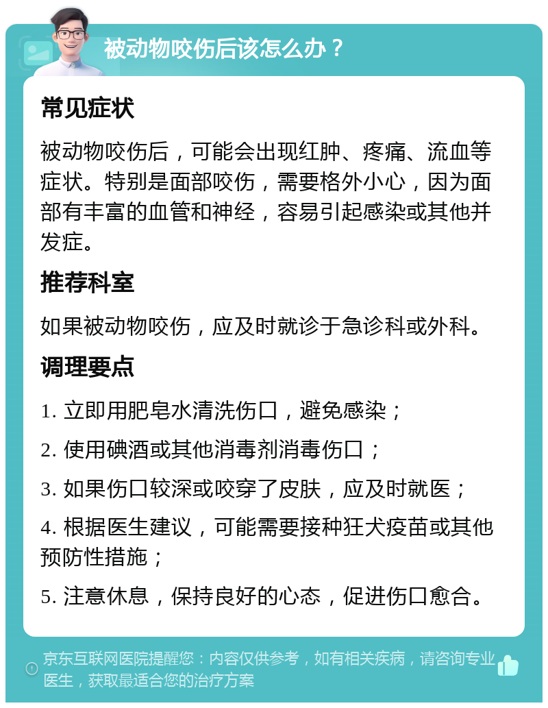 被动物咬伤后该怎么办？ 常见症状 被动物咬伤后，可能会出现红肿、疼痛、流血等症状。特别是面部咬伤，需要格外小心，因为面部有丰富的血管和神经，容易引起感染或其他并发症。 推荐科室 如果被动物咬伤，应及时就诊于急诊科或外科。 调理要点 1. 立即用肥皂水清洗伤口，避免感染； 2. 使用碘酒或其他消毒剂消毒伤口； 3. 如果伤口较深或咬穿了皮肤，应及时就医； 4. 根据医生建议，可能需要接种狂犬疫苗或其他预防性措施； 5. 注意休息，保持良好的心态，促进伤口愈合。