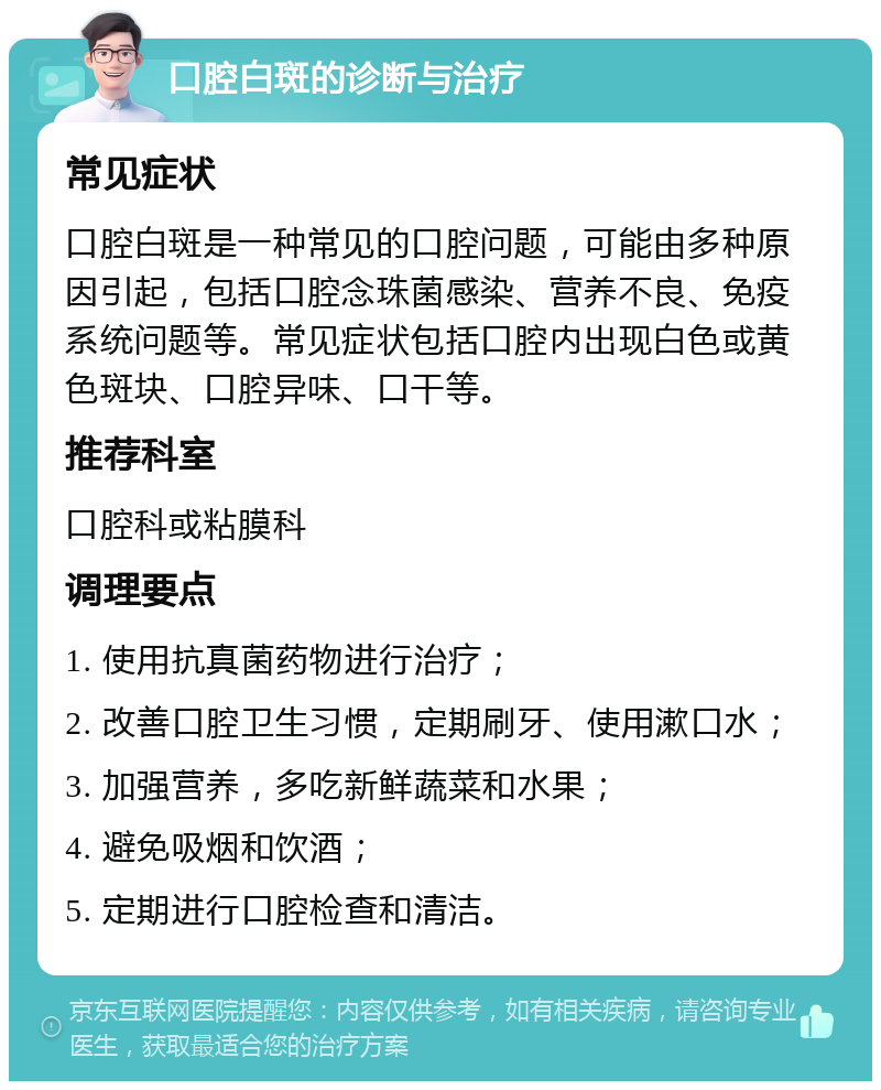 口腔白斑的诊断与治疗 常见症状 口腔白斑是一种常见的口腔问题，可能由多种原因引起，包括口腔念珠菌感染、营养不良、免疫系统问题等。常见症状包括口腔内出现白色或黄色斑块、口腔异味、口干等。 推荐科室 口腔科或粘膜科 调理要点 1. 使用抗真菌药物进行治疗； 2. 改善口腔卫生习惯，定期刷牙、使用漱口水； 3. 加强营养，多吃新鲜蔬菜和水果； 4. 避免吸烟和饮酒； 5. 定期进行口腔检查和清洁。