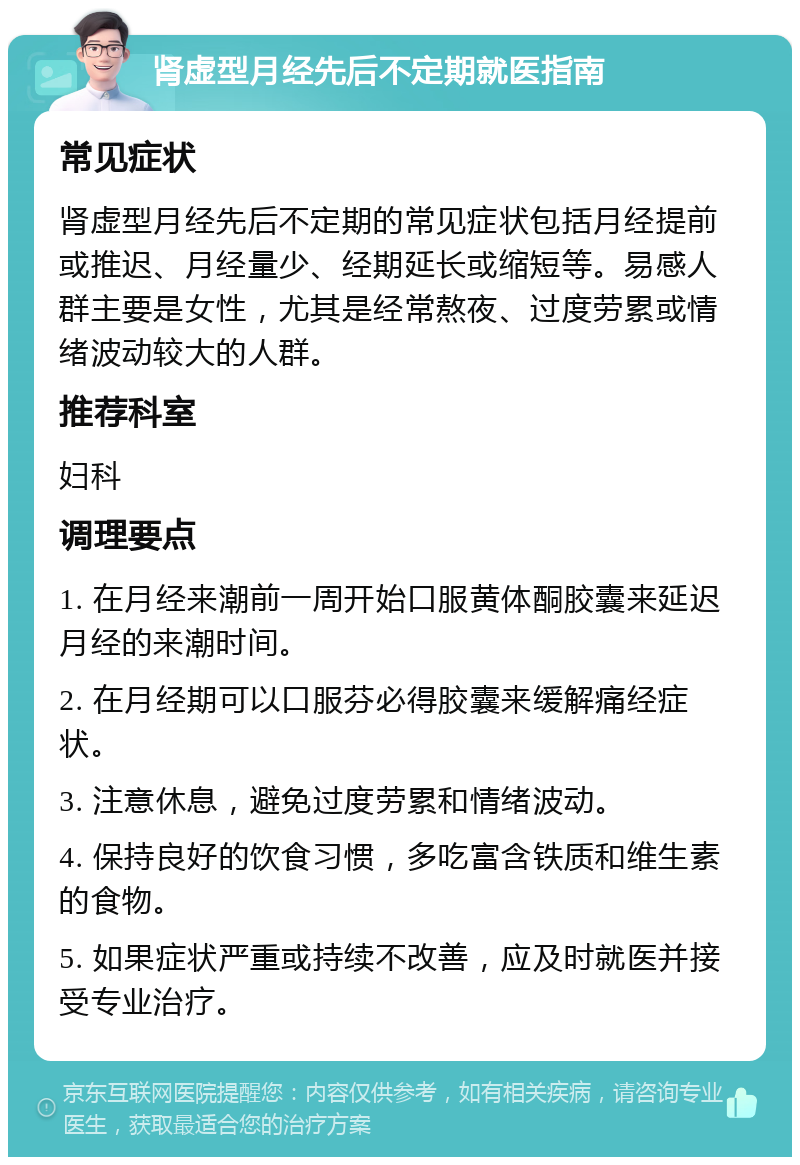 肾虚型月经先后不定期就医指南 常见症状 肾虚型月经先后不定期的常见症状包括月经提前或推迟、月经量少、经期延长或缩短等。易感人群主要是女性，尤其是经常熬夜、过度劳累或情绪波动较大的人群。 推荐科室 妇科 调理要点 1. 在月经来潮前一周开始口服黄体酮胶囊来延迟月经的来潮时间。 2. 在月经期可以口服芬必得胶囊来缓解痛经症状。 3. 注意休息，避免过度劳累和情绪波动。 4. 保持良好的饮食习惯，多吃富含铁质和维生素的食物。 5. 如果症状严重或持续不改善，应及时就医并接受专业治疗。