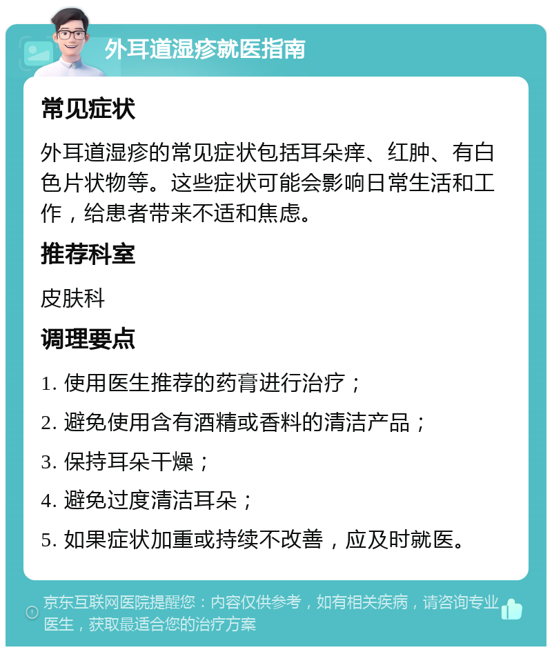 外耳道湿疹就医指南 常见症状 外耳道湿疹的常见症状包括耳朵痒、红肿、有白色片状物等。这些症状可能会影响日常生活和工作，给患者带来不适和焦虑。 推荐科室 皮肤科 调理要点 1. 使用医生推荐的药膏进行治疗； 2. 避免使用含有酒精或香料的清洁产品； 3. 保持耳朵干燥； 4. 避免过度清洁耳朵； 5. 如果症状加重或持续不改善，应及时就医。