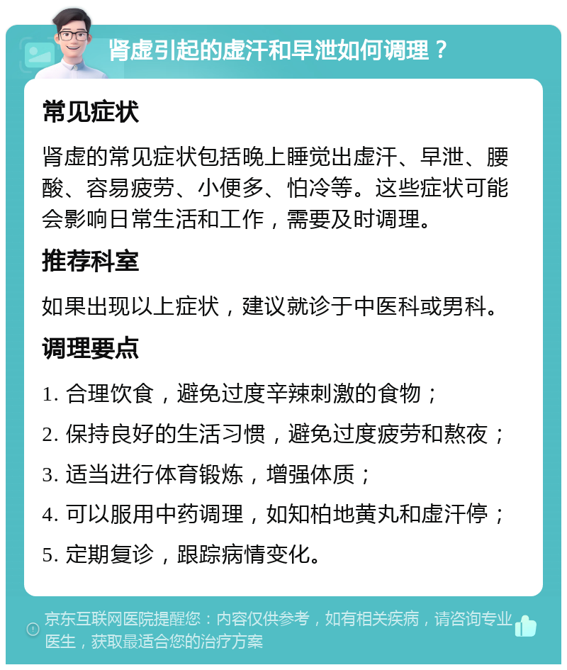 肾虚引起的虚汗和早泄如何调理？ 常见症状 肾虚的常见症状包括晚上睡觉出虚汗、早泄、腰酸、容易疲劳、小便多、怕冷等。这些症状可能会影响日常生活和工作，需要及时调理。 推荐科室 如果出现以上症状，建议就诊于中医科或男科。 调理要点 1. 合理饮食，避免过度辛辣刺激的食物； 2. 保持良好的生活习惯，避免过度疲劳和熬夜； 3. 适当进行体育锻炼，增强体质； 4. 可以服用中药调理，如知柏地黄丸和虚汗停； 5. 定期复诊，跟踪病情变化。