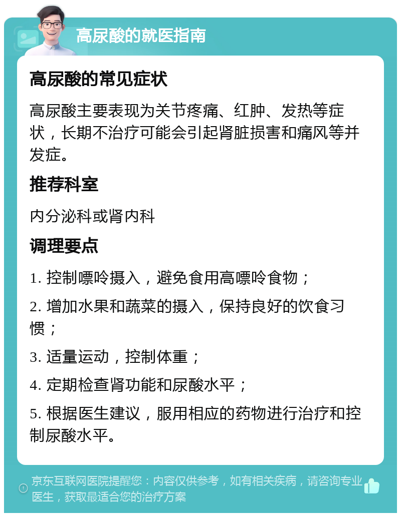 高尿酸的就医指南 高尿酸的常见症状 高尿酸主要表现为关节疼痛、红肿、发热等症状，长期不治疗可能会引起肾脏损害和痛风等并发症。 推荐科室 内分泌科或肾内科 调理要点 1. 控制嘌呤摄入，避免食用高嘌呤食物； 2. 增加水果和蔬菜的摄入，保持良好的饮食习惯； 3. 适量运动，控制体重； 4. 定期检查肾功能和尿酸水平； 5. 根据医生建议，服用相应的药物进行治疗和控制尿酸水平。