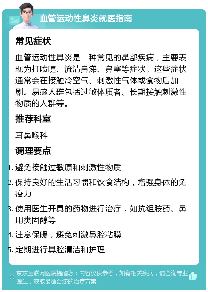 血管运动性鼻炎就医指南 常见症状 血管运动性鼻炎是一种常见的鼻部疾病，主要表现为打喷嚏、流清鼻涕、鼻塞等症状。这些症状通常会在接触冷空气、刺激性气体或食物后加剧。易感人群包括过敏体质者、长期接触刺激性物质的人群等。 推荐科室 耳鼻喉科 调理要点 避免接触过敏原和刺激性物质 保持良好的生活习惯和饮食结构，增强身体的免疫力 使用医生开具的药物进行治疗，如抗组胺药、鼻用类固醇等 注意保暖，避免刺激鼻腔粘膜 定期进行鼻腔清洁和护理