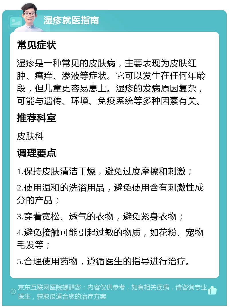 湿疹就医指南 常见症状 湿疹是一种常见的皮肤病，主要表现为皮肤红肿、瘙痒、渗液等症状。它可以发生在任何年龄段，但儿童更容易患上。湿疹的发病原因复杂，可能与遗传、环境、免疫系统等多种因素有关。 推荐科室 皮肤科 调理要点 1.保持皮肤清洁干燥，避免过度摩擦和刺激； 2.使用温和的洗浴用品，避免使用含有刺激性成分的产品； 3.穿着宽松、透气的衣物，避免紧身衣物； 4.避免接触可能引起过敏的物质，如花粉、宠物毛发等； 5.合理使用药物，遵循医生的指导进行治疗。