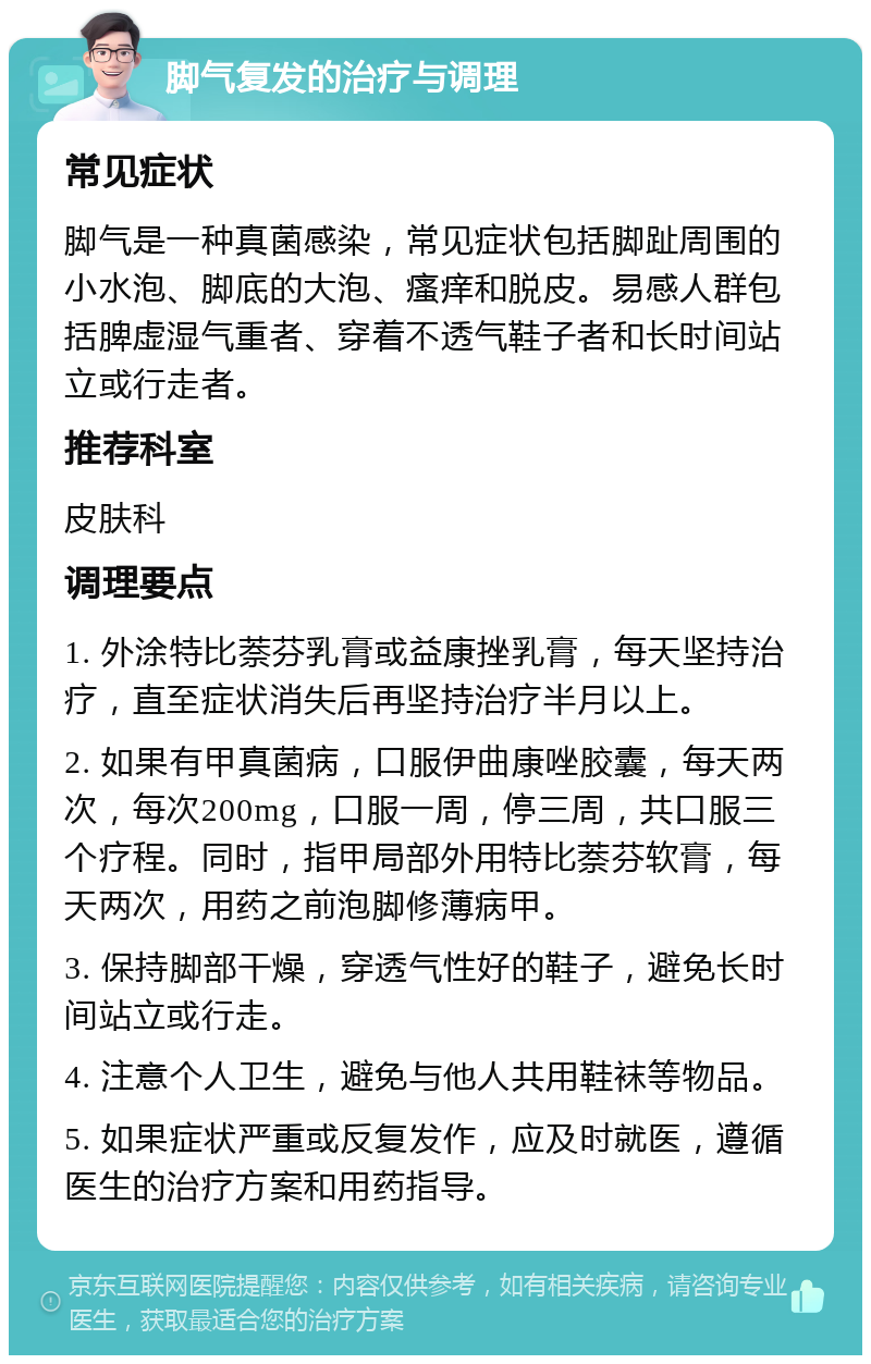 脚气复发的治疗与调理 常见症状 脚气是一种真菌感染，常见症状包括脚趾周围的小水泡、脚底的大泡、瘙痒和脱皮。易感人群包括脾虚湿气重者、穿着不透气鞋子者和长时间站立或行走者。 推荐科室 皮肤科 调理要点 1. 外涂特比萘芬乳膏或益康挫乳膏，每天坚持治疗，直至症状消失后再坚持治疗半月以上。 2. 如果有甲真菌病，口服伊曲康唑胶囊，每天两次，每次200mg，口服一周，停三周，共口服三个疗程。同时，指甲局部外用特比萘芬软膏，每天两次，用药之前泡脚修薄病甲。 3. 保持脚部干燥，穿透气性好的鞋子，避免长时间站立或行走。 4. 注意个人卫生，避免与他人共用鞋袜等物品。 5. 如果症状严重或反复发作，应及时就医，遵循医生的治疗方案和用药指导。