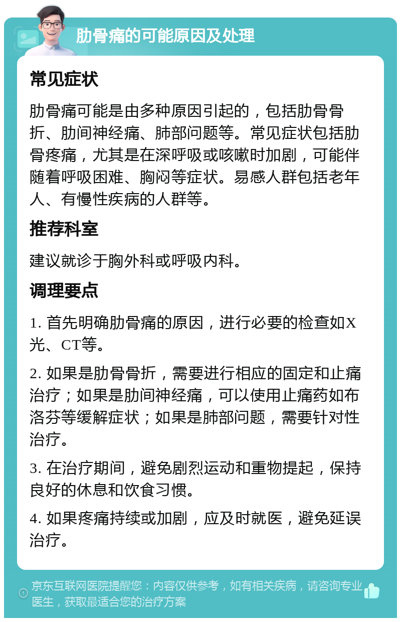 肋骨痛的可能原因及处理 常见症状 肋骨痛可能是由多种原因引起的，包括肋骨骨折、肋间神经痛、肺部问题等。常见症状包括肋骨疼痛，尤其是在深呼吸或咳嗽时加剧，可能伴随着呼吸困难、胸闷等症状。易感人群包括老年人、有慢性疾病的人群等。 推荐科室 建议就诊于胸外科或呼吸内科。 调理要点 1. 首先明确肋骨痛的原因，进行必要的检查如X光、CT等。 2. 如果是肋骨骨折，需要进行相应的固定和止痛治疗；如果是肋间神经痛，可以使用止痛药如布洛芬等缓解症状；如果是肺部问题，需要针对性治疗。 3. 在治疗期间，避免剧烈运动和重物提起，保持良好的休息和饮食习惯。 4. 如果疼痛持续或加剧，应及时就医，避免延误治疗。