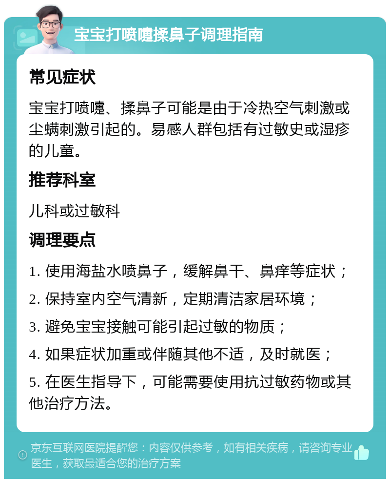 宝宝打喷嚏揉鼻子调理指南 常见症状 宝宝打喷嚏、揉鼻子可能是由于冷热空气刺激或尘螨刺激引起的。易感人群包括有过敏史或湿疹的儿童。 推荐科室 儿科或过敏科 调理要点 1. 使用海盐水喷鼻子，缓解鼻干、鼻痒等症状； 2. 保持室内空气清新，定期清洁家居环境； 3. 避免宝宝接触可能引起过敏的物质； 4. 如果症状加重或伴随其他不适，及时就医； 5. 在医生指导下，可能需要使用抗过敏药物或其他治疗方法。