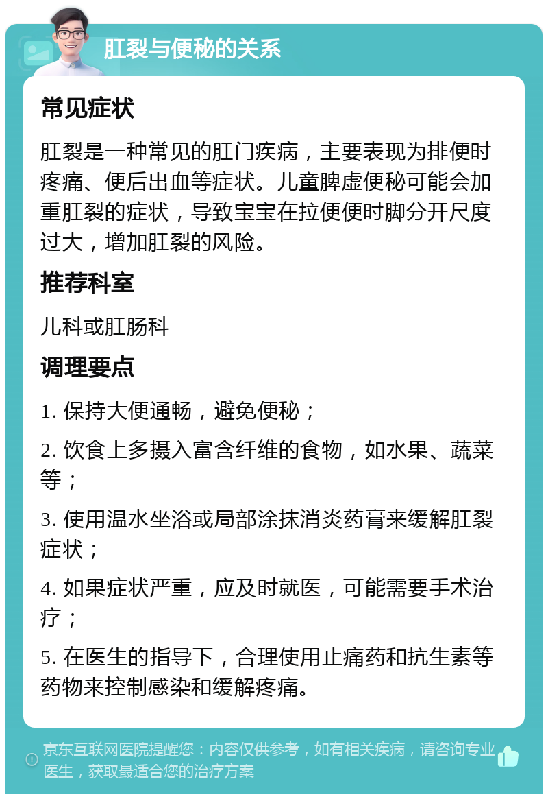 肛裂与便秘的关系 常见症状 肛裂是一种常见的肛门疾病，主要表现为排便时疼痛、便后出血等症状。儿童脾虚便秘可能会加重肛裂的症状，导致宝宝在拉便便时脚分开尺度过大，增加肛裂的风险。 推荐科室 儿科或肛肠科 调理要点 1. 保持大便通畅，避免便秘； 2. 饮食上多摄入富含纤维的食物，如水果、蔬菜等； 3. 使用温水坐浴或局部涂抹消炎药膏来缓解肛裂症状； 4. 如果症状严重，应及时就医，可能需要手术治疗； 5. 在医生的指导下，合理使用止痛药和抗生素等药物来控制感染和缓解疼痛。