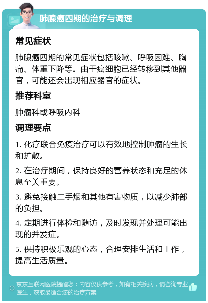 肺腺癌四期的治疗与调理 常见症状 肺腺癌四期的常见症状包括咳嗽、呼吸困难、胸痛、体重下降等。由于癌细胞已经转移到其他器官，可能还会出现相应器官的症状。 推荐科室 肿瘤科或呼吸内科 调理要点 1. 化疗联合免疫治疗可以有效地控制肿瘤的生长和扩散。 2. 在治疗期间，保持良好的营养状态和充足的休息至关重要。 3. 避免接触二手烟和其他有害物质，以减少肺部的负担。 4. 定期进行体检和随访，及时发现并处理可能出现的并发症。 5. 保持积极乐观的心态，合理安排生活和工作，提高生活质量。