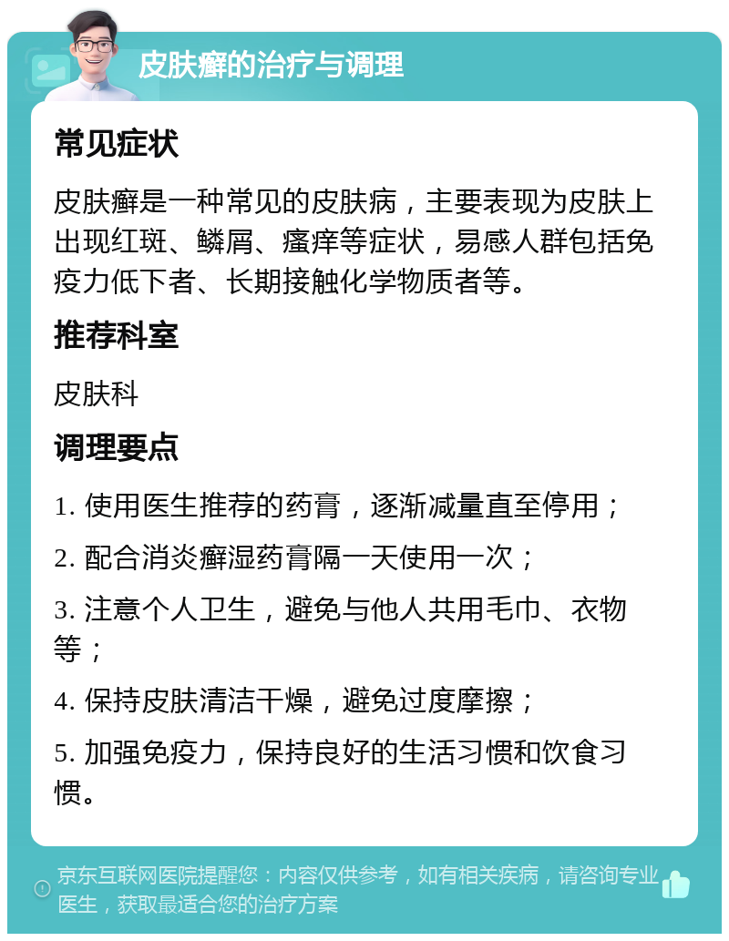 皮肤癣的治疗与调理 常见症状 皮肤癣是一种常见的皮肤病，主要表现为皮肤上出现红斑、鳞屑、瘙痒等症状，易感人群包括免疫力低下者、长期接触化学物质者等。 推荐科室 皮肤科 调理要点 1. 使用医生推荐的药膏，逐渐减量直至停用； 2. 配合消炎癣湿药膏隔一天使用一次； 3. 注意个人卫生，避免与他人共用毛巾、衣物等； 4. 保持皮肤清洁干燥，避免过度摩擦； 5. 加强免疫力，保持良好的生活习惯和饮食习惯。