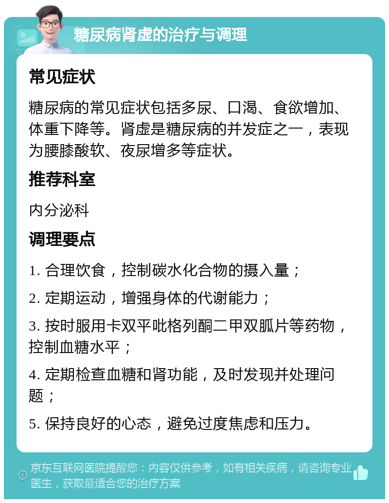 糖尿病肾虚的治疗与调理 常见症状 糖尿病的常见症状包括多尿、口渴、食欲增加、体重下降等。肾虚是糖尿病的并发症之一，表现为腰膝酸软、夜尿增多等症状。 推荐科室 内分泌科 调理要点 1. 合理饮食，控制碳水化合物的摄入量； 2. 定期运动，增强身体的代谢能力； 3. 按时服用卡双平吡格列酮二甲双胍片等药物，控制血糖水平； 4. 定期检查血糖和肾功能，及时发现并处理问题； 5. 保持良好的心态，避免过度焦虑和压力。