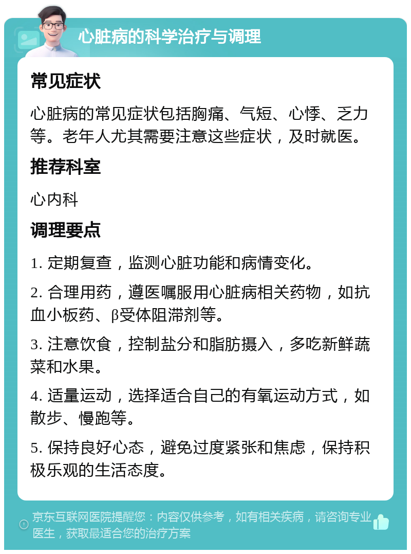 心脏病的科学治疗与调理 常见症状 心脏病的常见症状包括胸痛、气短、心悸、乏力等。老年人尤其需要注意这些症状，及时就医。 推荐科室 心内科 调理要点 1. 定期复查，监测心脏功能和病情变化。 2. 合理用药，遵医嘱服用心脏病相关药物，如抗血小板药、β受体阻滞剂等。 3. 注意饮食，控制盐分和脂肪摄入，多吃新鲜蔬菜和水果。 4. 适量运动，选择适合自己的有氧运动方式，如散步、慢跑等。 5. 保持良好心态，避免过度紧张和焦虑，保持积极乐观的生活态度。