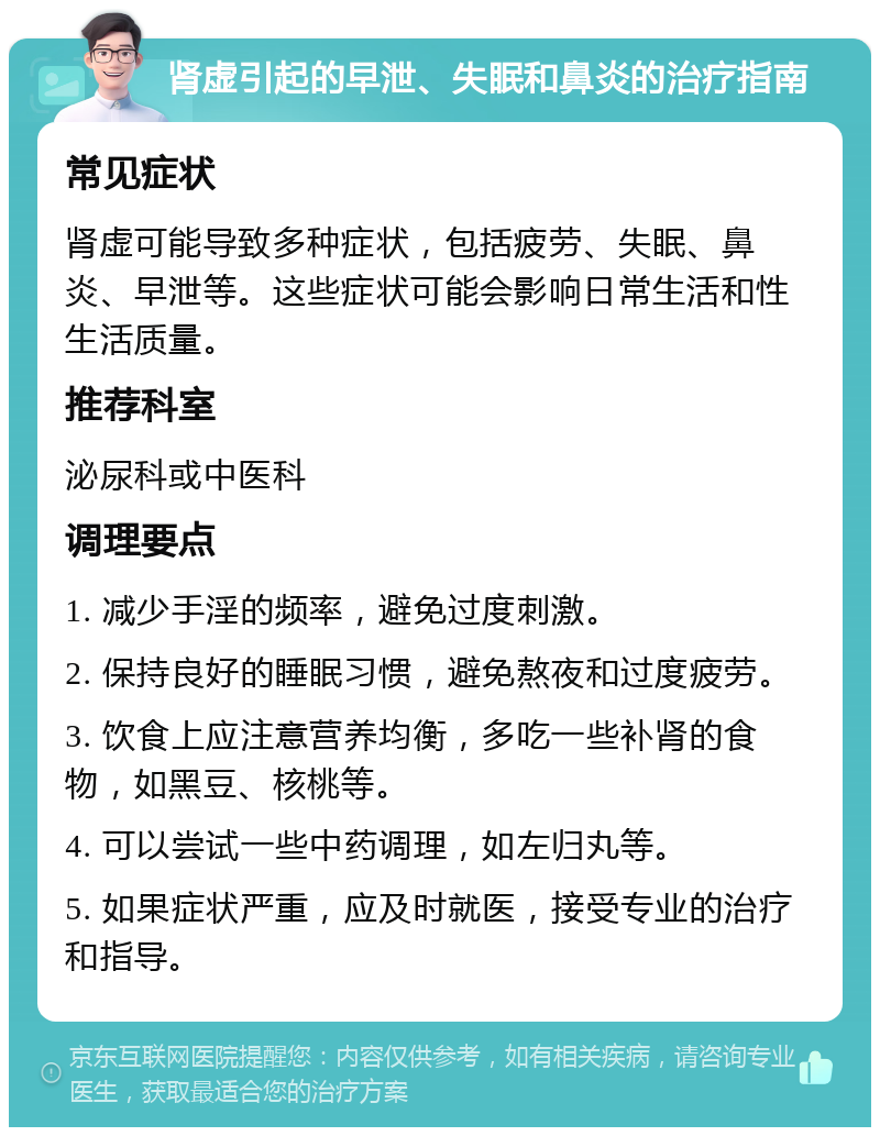 肾虚引起的早泄、失眠和鼻炎的治疗指南 常见症状 肾虚可能导致多种症状，包括疲劳、失眠、鼻炎、早泄等。这些症状可能会影响日常生活和性生活质量。 推荐科室 泌尿科或中医科 调理要点 1. 减少手淫的频率，避免过度刺激。 2. 保持良好的睡眠习惯，避免熬夜和过度疲劳。 3. 饮食上应注意营养均衡，多吃一些补肾的食物，如黑豆、核桃等。 4. 可以尝试一些中药调理，如左归丸等。 5. 如果症状严重，应及时就医，接受专业的治疗和指导。