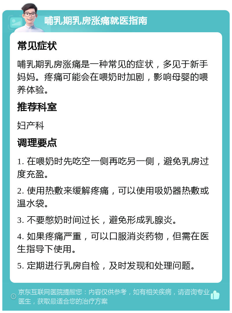 哺乳期乳房涨痛就医指南 常见症状 哺乳期乳房涨痛是一种常见的症状，多见于新手妈妈。疼痛可能会在喂奶时加剧，影响母婴的喂养体验。 推荐科室 妇产科 调理要点 1. 在喂奶时先吃空一侧再吃另一侧，避免乳房过度充盈。 2. 使用热敷来缓解疼痛，可以使用吸奶器热敷或温水袋。 3. 不要憋奶时间过长，避免形成乳腺炎。 4. 如果疼痛严重，可以口服消炎药物，但需在医生指导下使用。 5. 定期进行乳房自检，及时发现和处理问题。