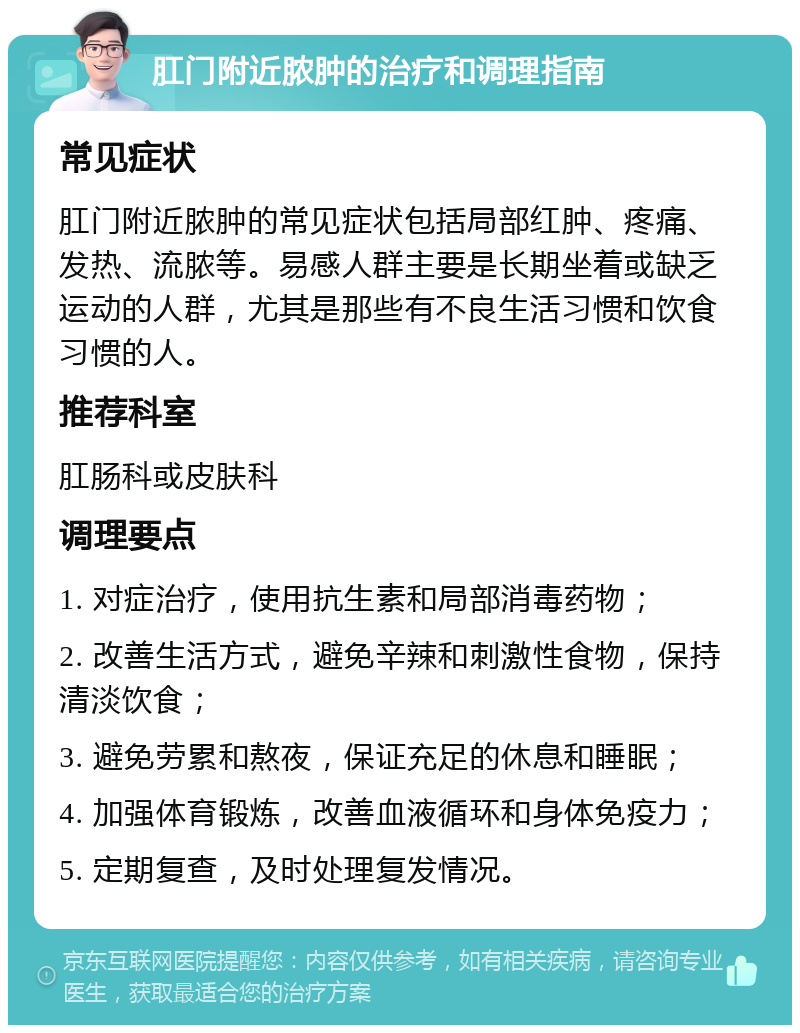 肛门附近脓肿的治疗和调理指南 常见症状 肛门附近脓肿的常见症状包括局部红肿、疼痛、发热、流脓等。易感人群主要是长期坐着或缺乏运动的人群，尤其是那些有不良生活习惯和饮食习惯的人。 推荐科室 肛肠科或皮肤科 调理要点 1. 对症治疗，使用抗生素和局部消毒药物； 2. 改善生活方式，避免辛辣和刺激性食物，保持清淡饮食； 3. 避免劳累和熬夜，保证充足的休息和睡眠； 4. 加强体育锻炼，改善血液循环和身体免疫力； 5. 定期复查，及时处理复发情况。