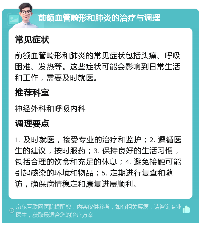 前额血管畸形和肺炎的治疗与调理 常见症状 前额血管畸形和肺炎的常见症状包括头痛、呼吸困难、发热等。这些症状可能会影响到日常生活和工作，需要及时就医。 推荐科室 神经外科和呼吸内科 调理要点 1. 及时就医，接受专业的治疗和监护；2. 遵循医生的建议，按时服药；3. 保持良好的生活习惯，包括合理的饮食和充足的休息；4. 避免接触可能引起感染的环境和物品；5. 定期进行复查和随访，确保病情稳定和康复进展顺利。