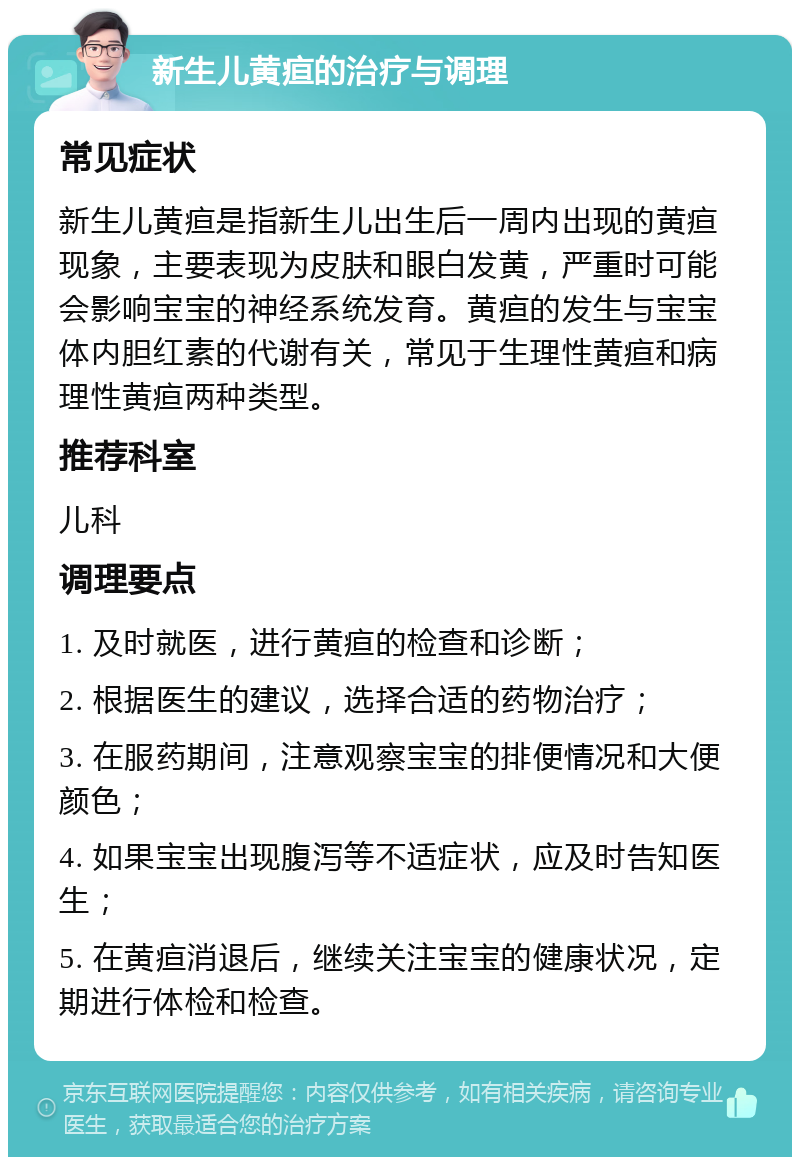 新生儿黄疸的治疗与调理 常见症状 新生儿黄疸是指新生儿出生后一周内出现的黄疸现象，主要表现为皮肤和眼白发黄，严重时可能会影响宝宝的神经系统发育。黄疸的发生与宝宝体内胆红素的代谢有关，常见于生理性黄疸和病理性黄疸两种类型。 推荐科室 儿科 调理要点 1. 及时就医，进行黄疸的检查和诊断； 2. 根据医生的建议，选择合适的药物治疗； 3. 在服药期间，注意观察宝宝的排便情况和大便颜色； 4. 如果宝宝出现腹泻等不适症状，应及时告知医生； 5. 在黄疸消退后，继续关注宝宝的健康状况，定期进行体检和检查。