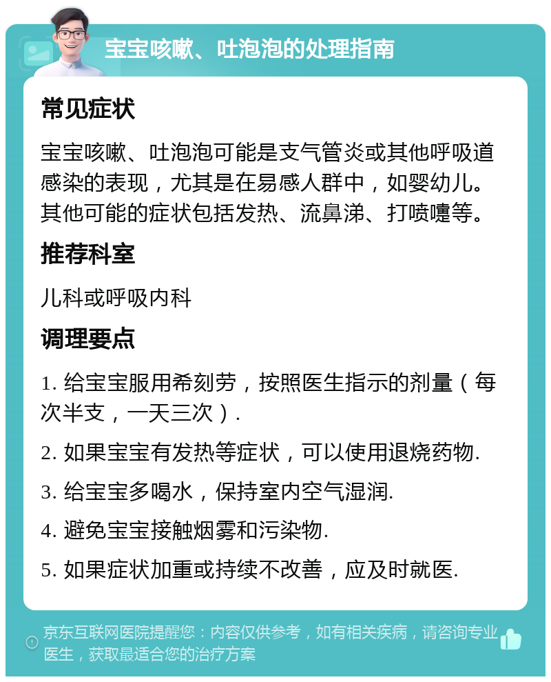 宝宝咳嗽、吐泡泡的处理指南 常见症状 宝宝咳嗽、吐泡泡可能是支气管炎或其他呼吸道感染的表现，尤其是在易感人群中，如婴幼儿。其他可能的症状包括发热、流鼻涕、打喷嚏等。 推荐科室 儿科或呼吸内科 调理要点 1. 给宝宝服用希刻劳，按照医生指示的剂量（每次半支，一天三次）. 2. 如果宝宝有发热等症状，可以使用退烧药物. 3. 给宝宝多喝水，保持室内空气湿润. 4. 避免宝宝接触烟雾和污染物. 5. 如果症状加重或持续不改善，应及时就医.