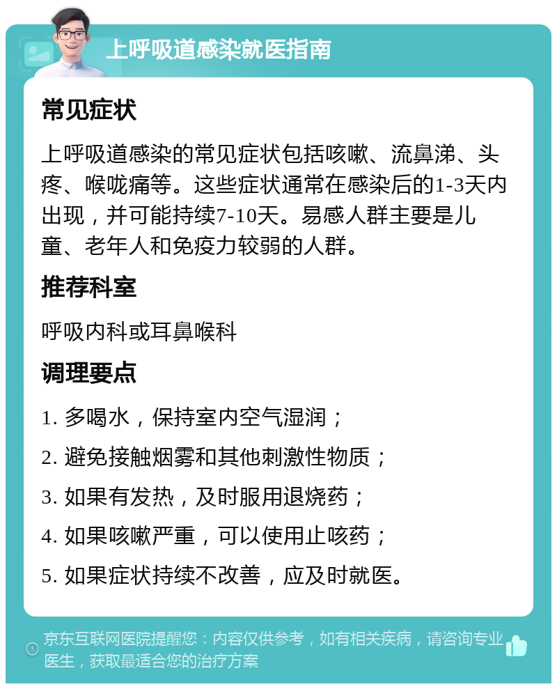 上呼吸道感染就医指南 常见症状 上呼吸道感染的常见症状包括咳嗽、流鼻涕、头疼、喉咙痛等。这些症状通常在感染后的1-3天内出现，并可能持续7-10天。易感人群主要是儿童、老年人和免疫力较弱的人群。 推荐科室 呼吸内科或耳鼻喉科 调理要点 1. 多喝水，保持室内空气湿润； 2. 避免接触烟雾和其他刺激性物质； 3. 如果有发热，及时服用退烧药； 4. 如果咳嗽严重，可以使用止咳药； 5. 如果症状持续不改善，应及时就医。