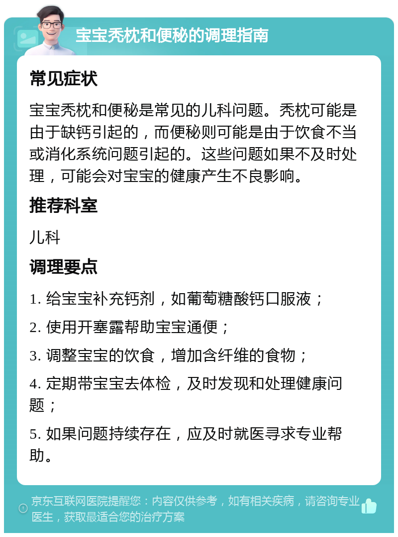 宝宝秃枕和便秘的调理指南 常见症状 宝宝秃枕和便秘是常见的儿科问题。秃枕可能是由于缺钙引起的，而便秘则可能是由于饮食不当或消化系统问题引起的。这些问题如果不及时处理，可能会对宝宝的健康产生不良影响。 推荐科室 儿科 调理要点 1. 给宝宝补充钙剂，如葡萄糖酸钙口服液； 2. 使用开塞露帮助宝宝通便； 3. 调整宝宝的饮食，增加含纤维的食物； 4. 定期带宝宝去体检，及时发现和处理健康问题； 5. 如果问题持续存在，应及时就医寻求专业帮助。