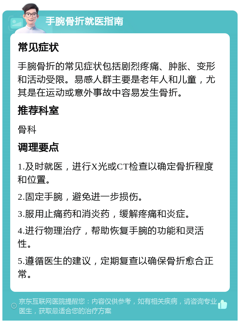 手腕骨折就医指南 常见症状 手腕骨折的常见症状包括剧烈疼痛、肿胀、变形和活动受限。易感人群主要是老年人和儿童，尤其是在运动或意外事故中容易发生骨折。 推荐科室 骨科 调理要点 1.及时就医，进行X光或CT检查以确定骨折程度和位置。 2.固定手腕，避免进一步损伤。 3.服用止痛药和消炎药，缓解疼痛和炎症。 4.进行物理治疗，帮助恢复手腕的功能和灵活性。 5.遵循医生的建议，定期复查以确保骨折愈合正常。