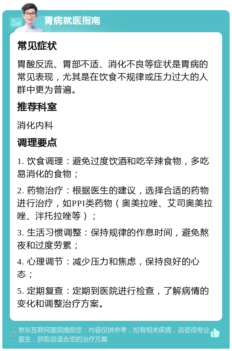 胃病就医指南 常见症状 胃酸反流、胃部不适、消化不良等症状是胃病的常见表现，尤其是在饮食不规律或压力过大的人群中更为普遍。 推荐科室 消化内科 调理要点 1. 饮食调理：避免过度饮酒和吃辛辣食物，多吃易消化的食物； 2. 药物治疗：根据医生的建议，选择合适的药物进行治疗，如PPI类药物（奥美拉唑、艾司奥美拉唑、泮托拉唑等）； 3. 生活习惯调整：保持规律的作息时间，避免熬夜和过度劳累； 4. 心理调节：减少压力和焦虑，保持良好的心态； 5. 定期复查：定期到医院进行检查，了解病情的变化和调整治疗方案。