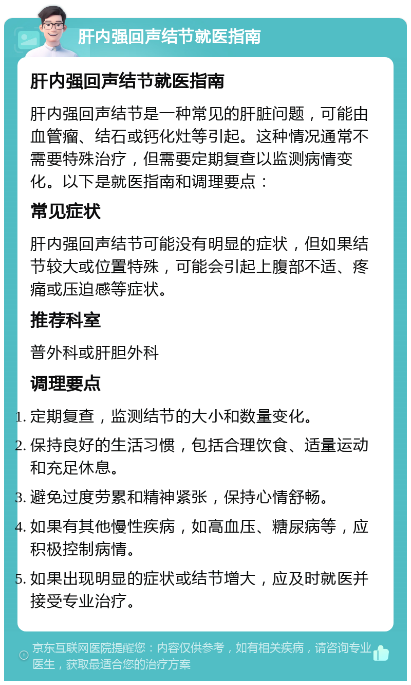 肝内强回声结节就医指南 肝内强回声结节就医指南 肝内强回声结节是一种常见的肝脏问题，可能由血管瘤、结石或钙化灶等引起。这种情况通常不需要特殊治疗，但需要定期复查以监测病情变化。以下是就医指南和调理要点： 常见症状 肝内强回声结节可能没有明显的症状，但如果结节较大或位置特殊，可能会引起上腹部不适、疼痛或压迫感等症状。 推荐科室 普外科或肝胆外科 调理要点 定期复查，监测结节的大小和数量变化。 保持良好的生活习惯，包括合理饮食、适量运动和充足休息。 避免过度劳累和精神紧张，保持心情舒畅。 如果有其他慢性疾病，如高血压、糖尿病等，应积极控制病情。 如果出现明显的症状或结节增大，应及时就医并接受专业治疗。