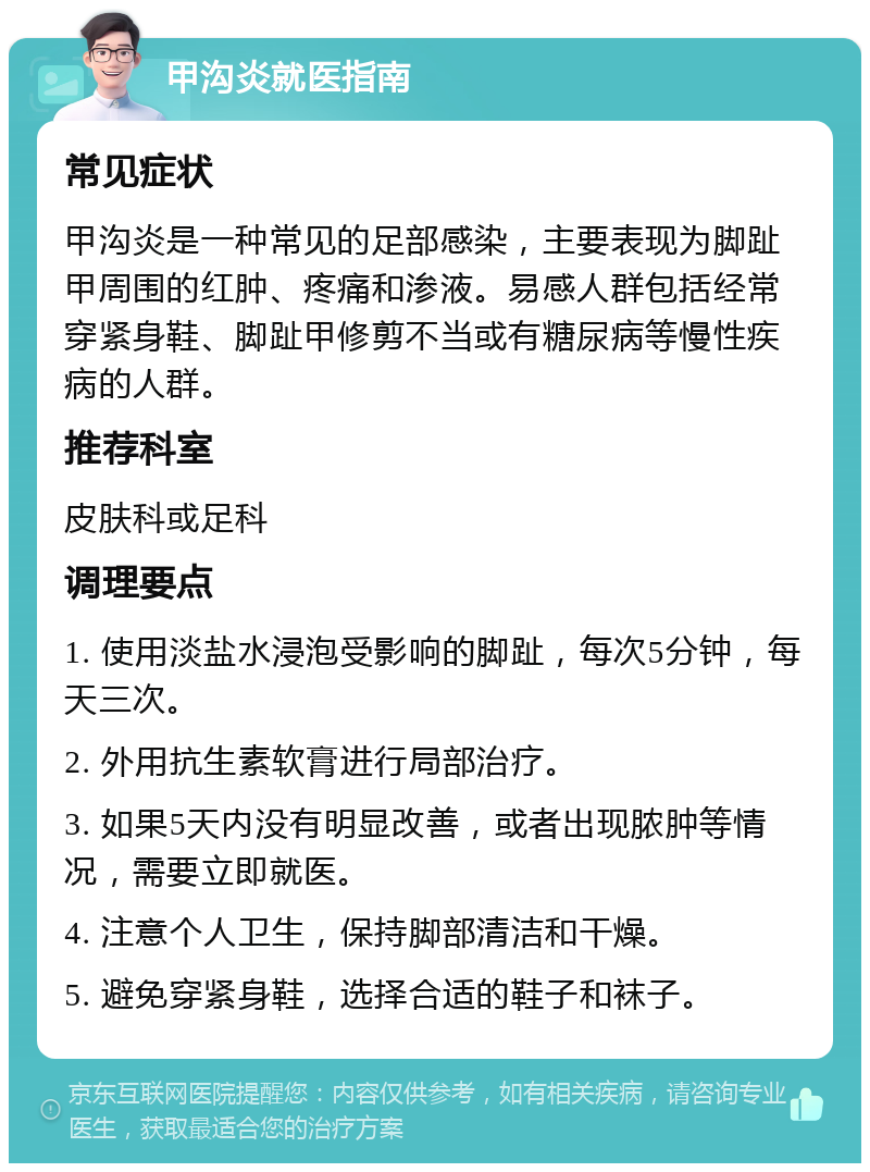 甲沟炎就医指南 常见症状 甲沟炎是一种常见的足部感染，主要表现为脚趾甲周围的红肿、疼痛和渗液。易感人群包括经常穿紧身鞋、脚趾甲修剪不当或有糖尿病等慢性疾病的人群。 推荐科室 皮肤科或足科 调理要点 1. 使用淡盐水浸泡受影响的脚趾，每次5分钟，每天三次。 2. 外用抗生素软膏进行局部治疗。 3. 如果5天内没有明显改善，或者出现脓肿等情况，需要立即就医。 4. 注意个人卫生，保持脚部清洁和干燥。 5. 避免穿紧身鞋，选择合适的鞋子和袜子。