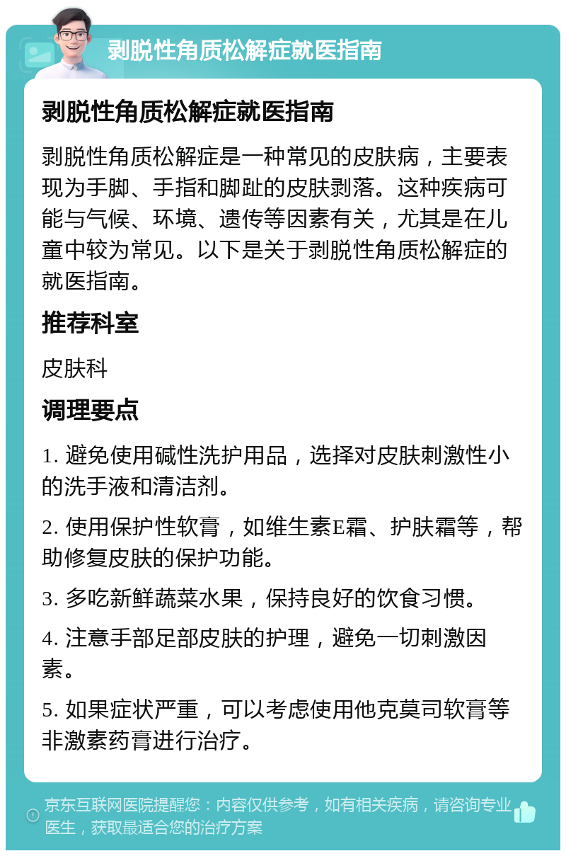 剥脱性角质松解症就医指南 剥脱性角质松解症就医指南 剥脱性角质松解症是一种常见的皮肤病，主要表现为手脚、手指和脚趾的皮肤剥落。这种疾病可能与气候、环境、遗传等因素有关，尤其是在儿童中较为常见。以下是关于剥脱性角质松解症的就医指南。 推荐科室 皮肤科 调理要点 1. 避免使用碱性洗护用品，选择对皮肤刺激性小的洗手液和清洁剂。 2. 使用保护性软膏，如维生素E霜、护肤霜等，帮助修复皮肤的保护功能。 3. 多吃新鲜蔬菜水果，保持良好的饮食习惯。 4. 注意手部足部皮肤的护理，避免一切刺激因素。 5. 如果症状严重，可以考虑使用他克莫司软膏等非激素药膏进行治疗。