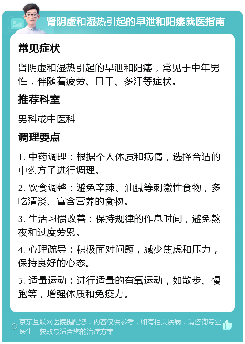 肾阴虚和湿热引起的早泄和阳痿就医指南 常见症状 肾阴虚和湿热引起的早泄和阳痿，常见于中年男性，伴随着疲劳、口干、多汗等症状。 推荐科室 男科或中医科 调理要点 1. 中药调理：根据个人体质和病情，选择合适的中药方子进行调理。 2. 饮食调整：避免辛辣、油腻等刺激性食物，多吃清淡、富含营养的食物。 3. 生活习惯改善：保持规律的作息时间，避免熬夜和过度劳累。 4. 心理疏导：积极面对问题，减少焦虑和压力，保持良好的心态。 5. 适量运动：进行适量的有氧运动，如散步、慢跑等，增强体质和免疫力。