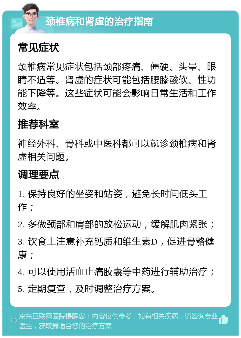 颈椎病和肾虚的治疗指南 常见症状 颈椎病常见症状包括颈部疼痛、僵硬、头晕、眼睛不适等。肾虚的症状可能包括腰膝酸软、性功能下降等。这些症状可能会影响日常生活和工作效率。 推荐科室 神经外科、骨科或中医科都可以就诊颈椎病和肾虚相关问题。 调理要点 1. 保持良好的坐姿和站姿，避免长时间低头工作； 2. 多做颈部和肩部的放松运动，缓解肌肉紧张； 3. 饮食上注意补充钙质和维生素D，促进骨骼健康； 4. 可以使用活血止痛胶囊等中药进行辅助治疗； 5. 定期复查，及时调整治疗方案。