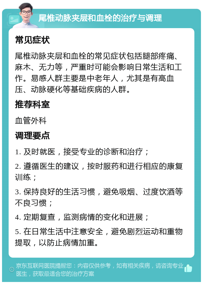 尾椎动脉夹层和血栓的治疗与调理 常见症状 尾椎动脉夹层和血栓的常见症状包括腿部疼痛、麻木、无力等，严重时可能会影响日常生活和工作。易感人群主要是中老年人，尤其是有高血压、动脉硬化等基础疾病的人群。 推荐科室 血管外科 调理要点 1. 及时就医，接受专业的诊断和治疗； 2. 遵循医生的建议，按时服药和进行相应的康复训练； 3. 保持良好的生活习惯，避免吸烟、过度饮酒等不良习惯； 4. 定期复查，监测病情的变化和进展； 5. 在日常生活中注意安全，避免剧烈运动和重物提取，以防止病情加重。