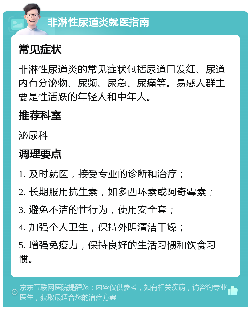 非淋性尿道炎就医指南 常见症状 非淋性尿道炎的常见症状包括尿道口发红、尿道内有分泌物、尿频、尿急、尿痛等。易感人群主要是性活跃的年轻人和中年人。 推荐科室 泌尿科 调理要点 1. 及时就医，接受专业的诊断和治疗； 2. 长期服用抗生素，如多西环素或阿奇霉素； 3. 避免不洁的性行为，使用安全套； 4. 加强个人卫生，保持外阴清洁干燥； 5. 增强免疫力，保持良好的生活习惯和饮食习惯。