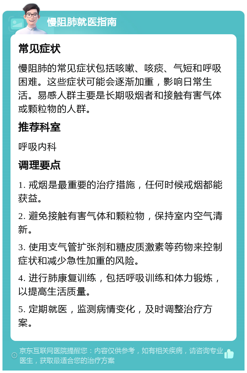 慢阻肺就医指南 常见症状 慢阻肺的常见症状包括咳嗽、咳痰、气短和呼吸困难。这些症状可能会逐渐加重，影响日常生活。易感人群主要是长期吸烟者和接触有害气体或颗粒物的人群。 推荐科室 呼吸内科 调理要点 1. 戒烟是最重要的治疗措施，任何时候戒烟都能获益。 2. 避免接触有害气体和颗粒物，保持室内空气清新。 3. 使用支气管扩张剂和糖皮质激素等药物来控制症状和减少急性加重的风险。 4. 进行肺康复训练，包括呼吸训练和体力锻炼，以提高生活质量。 5. 定期就医，监测病情变化，及时调整治疗方案。