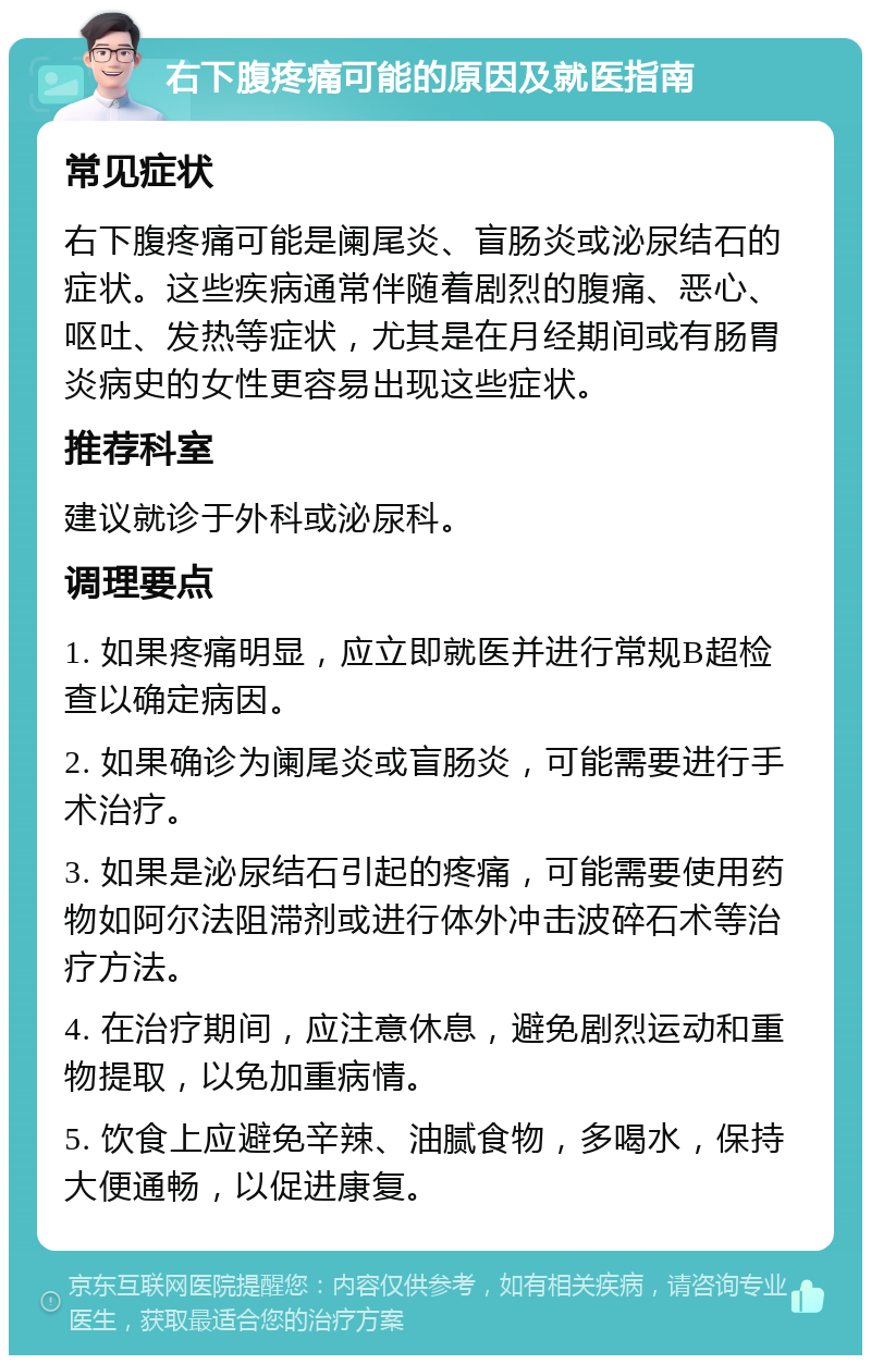 右下腹疼痛可能的原因及就医指南 常见症状 右下腹疼痛可能是阑尾炎、盲肠炎或泌尿结石的症状。这些疾病通常伴随着剧烈的腹痛、恶心、呕吐、发热等症状，尤其是在月经期间或有肠胃炎病史的女性更容易出现这些症状。 推荐科室 建议就诊于外科或泌尿科。 调理要点 1. 如果疼痛明显，应立即就医并进行常规B超检查以确定病因。 2. 如果确诊为阑尾炎或盲肠炎，可能需要进行手术治疗。 3. 如果是泌尿结石引起的疼痛，可能需要使用药物如阿尔法阻滞剂或进行体外冲击波碎石术等治疗方法。 4. 在治疗期间，应注意休息，避免剧烈运动和重物提取，以免加重病情。 5. 饮食上应避免辛辣、油腻食物，多喝水，保持大便通畅，以促进康复。