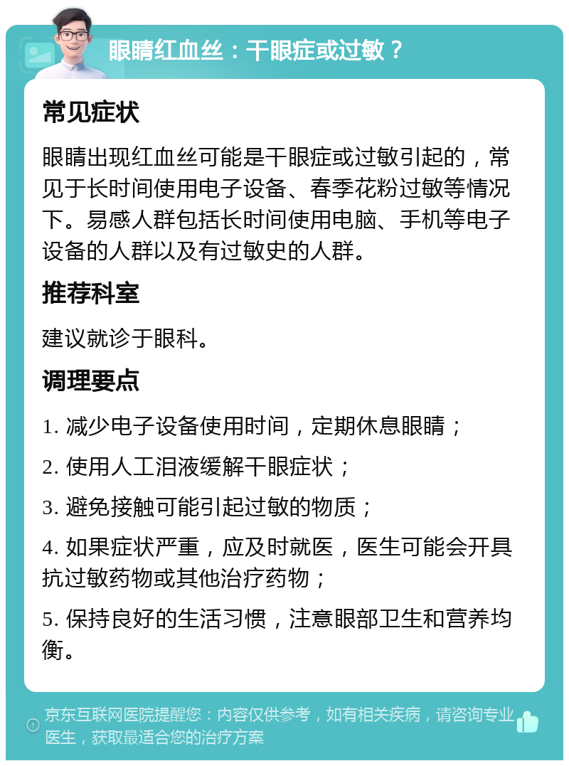 眼睛红血丝：干眼症或过敏？ 常见症状 眼睛出现红血丝可能是干眼症或过敏引起的，常见于长时间使用电子设备、春季花粉过敏等情况下。易感人群包括长时间使用电脑、手机等电子设备的人群以及有过敏史的人群。 推荐科室 建议就诊于眼科。 调理要点 1. 减少电子设备使用时间，定期休息眼睛； 2. 使用人工泪液缓解干眼症状； 3. 避免接触可能引起过敏的物质； 4. 如果症状严重，应及时就医，医生可能会开具抗过敏药物或其他治疗药物； 5. 保持良好的生活习惯，注意眼部卫生和营养均衡。