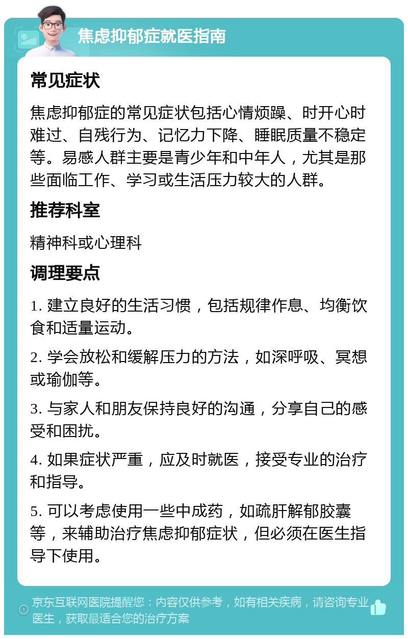 焦虑抑郁症就医指南 常见症状 焦虑抑郁症的常见症状包括心情烦躁、时开心时难过、自残行为、记忆力下降、睡眠质量不稳定等。易感人群主要是青少年和中年人，尤其是那些面临工作、学习或生活压力较大的人群。 推荐科室 精神科或心理科 调理要点 1. 建立良好的生活习惯，包括规律作息、均衡饮食和适量运动。 2. 学会放松和缓解压力的方法，如深呼吸、冥想或瑜伽等。 3. 与家人和朋友保持良好的沟通，分享自己的感受和困扰。 4. 如果症状严重，应及时就医，接受专业的治疗和指导。 5. 可以考虑使用一些中成药，如疏肝解郁胶囊等，来辅助治疗焦虑抑郁症状，但必须在医生指导下使用。