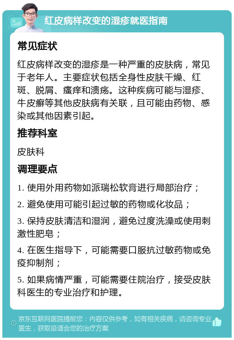 红皮病样改变的湿疹就医指南 常见症状 红皮病样改变的湿疹是一种严重的皮肤病，常见于老年人。主要症状包括全身性皮肤干燥、红斑、脱屑、瘙痒和溃疡。这种疾病可能与湿疹、牛皮癣等其他皮肤病有关联，且可能由药物、感染或其他因素引起。 推荐科室 皮肤科 调理要点 1. 使用外用药物如派瑞松软膏进行局部治疗； 2. 避免使用可能引起过敏的药物或化妆品； 3. 保持皮肤清洁和湿润，避免过度洗澡或使用刺激性肥皂； 4. 在医生指导下，可能需要口服抗过敏药物或免疫抑制剂； 5. 如果病情严重，可能需要住院治疗，接受皮肤科医生的专业治疗和护理。