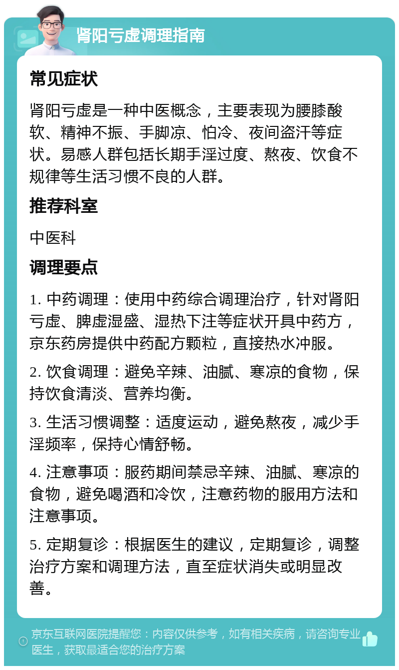 肾阳亏虚调理指南 常见症状 肾阳亏虚是一种中医概念，主要表现为腰膝酸软、精神不振、手脚凉、怕冷、夜间盗汗等症状。易感人群包括长期手淫过度、熬夜、饮食不规律等生活习惯不良的人群。 推荐科室 中医科 调理要点 1. 中药调理：使用中药综合调理治疗，针对肾阳亏虚、脾虚湿盛、湿热下注等症状开具中药方，京东药房提供中药配方颗粒，直接热水冲服。 2. 饮食调理：避免辛辣、油腻、寒凉的食物，保持饮食清淡、营养均衡。 3. 生活习惯调整：适度运动，避免熬夜，减少手淫频率，保持心情舒畅。 4. 注意事项：服药期间禁忌辛辣、油腻、寒凉的食物，避免喝酒和冷饮，注意药物的服用方法和注意事项。 5. 定期复诊：根据医生的建议，定期复诊，调整治疗方案和调理方法，直至症状消失或明显改善。