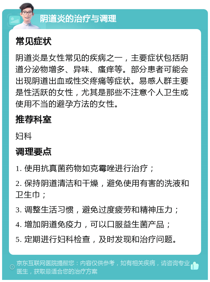 阴道炎的治疗与调理 常见症状 阴道炎是女性常见的疾病之一，主要症状包括阴道分泌物增多、异味、瘙痒等。部分患者可能会出现阴道出血或性交疼痛等症状。易感人群主要是性活跃的女性，尤其是那些不注意个人卫生或使用不当的避孕方法的女性。 推荐科室 妇科 调理要点 1. 使用抗真菌药物如克霉唑进行治疗； 2. 保持阴道清洁和干燥，避免使用有害的洗液和卫生巾； 3. 调整生活习惯，避免过度疲劳和精神压力； 4. 增加阴道免疫力，可以口服益生菌产品； 5. 定期进行妇科检查，及时发现和治疗问题。