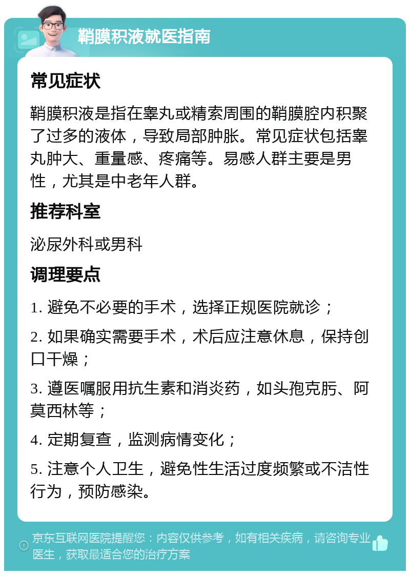 鞘膜积液就医指南 常见症状 鞘膜积液是指在睾丸或精索周围的鞘膜腔内积聚了过多的液体，导致局部肿胀。常见症状包括睾丸肿大、重量感、疼痛等。易感人群主要是男性，尤其是中老年人群。 推荐科室 泌尿外科或男科 调理要点 1. 避免不必要的手术，选择正规医院就诊； 2. 如果确实需要手术，术后应注意休息，保持创口干燥； 3. 遵医嘱服用抗生素和消炎药，如头孢克肟、阿莫西林等； 4. 定期复查，监测病情变化； 5. 注意个人卫生，避免性生活过度频繁或不洁性行为，预防感染。