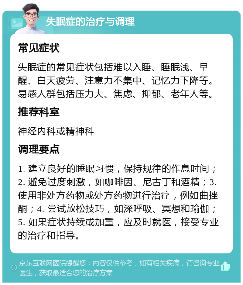 失眠症的治疗与调理 常见症状 失眠症的常见症状包括难以入睡、睡眠浅、早醒、白天疲劳、注意力不集中、记忆力下降等。易感人群包括压力大、焦虑、抑郁、老年人等。 推荐科室 神经内科或精神科 调理要点 1. 建立良好的睡眠习惯，保持规律的作息时间；2. 避免过度刺激，如咖啡因、尼古丁和酒精；3. 使用非处方药物或处方药物进行治疗，例如曲挫酮；4. 尝试放松技巧，如深呼吸、冥想和瑜伽；5. 如果症状持续或加重，应及时就医，接受专业的治疗和指导。