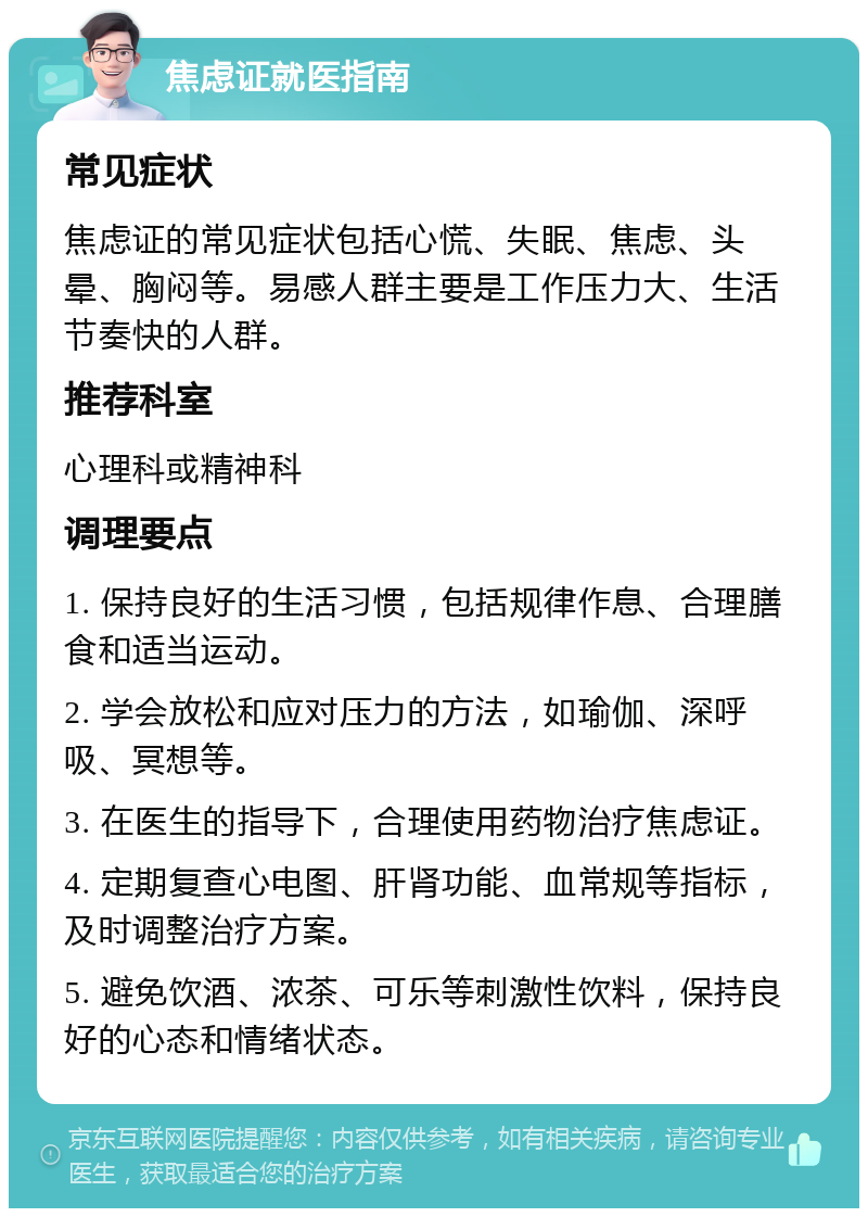 焦虑证就医指南 常见症状 焦虑证的常见症状包括心慌、失眠、焦虑、头晕、胸闷等。易感人群主要是工作压力大、生活节奏快的人群。 推荐科室 心理科或精神科 调理要点 1. 保持良好的生活习惯，包括规律作息、合理膳食和适当运动。 2. 学会放松和应对压力的方法，如瑜伽、深呼吸、冥想等。 3. 在医生的指导下，合理使用药物治疗焦虑证。 4. 定期复查心电图、肝肾功能、血常规等指标，及时调整治疗方案。 5. 避免饮酒、浓茶、可乐等刺激性饮料，保持良好的心态和情绪状态。